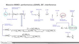 9
Massive MIMO: performance f(SINR), BF, interference
𝑅 𝑘,𝑗 = 1 −
𝜏
𝑇
log2 1 + SINR 𝑘,𝑗
SINR 𝑘,𝑗
𝑍𝐹
=
1 − 𝑣𝑗 𝑔 𝑘,𝑗
2
SNR𝑗/𝑣𝑗
𝜂 + 𝜎2 𝑔 𝑘,𝑗
2
SNR𝑗 + 𝑙∈𝒥:𝑙≠𝑗 𝑔 𝑘,𝑙
2
SNR 𝑙 + 𝑙∈𝒥 𝑞(𝑘) :𝑙≠𝑗
1 − 𝑣𝑙 𝑔 𝑘,𝑙
2
SNR 𝑙 /𝑣𝑙
SINR 𝑘,𝑗
𝑀𝐹
=
𝑔 𝑘,𝑗
2
SNR𝑗/𝑣𝑗
𝜂 + 𝑙∈𝒥 𝑔 𝑘,𝑙
2
SNR 𝑙 + 𝑙∈𝒥 𝑞(𝑘) :𝑙≠𝑗
𝑔 𝑘,𝑙
2
SNR 𝑙 /𝑣𝑙 SNR𝑗 =
𝑃𝑗
𝑁0
𝑣𝑗 =
𝑆𝑗
𝑀𝑗
Symbols per slot for UL
pilots (overhead)
Symbols per coherent block
user
BS
Number of BS antennas
(# of RF chains)
Streams at BS j
Spatial
load
𝑔 𝑘,𝑗
2
Pathloss and
shadowing
𝜂
BS power
normalizer
𝒥 𝒥 𝑞(𝑘)
Set of BSs
BSs with same
Pilot sequence q(k)
1/𝜎2
UL SNR
Tx SNR at BS j
Omnidirectional
Antennas: microWave
𝑔 𝑘,𝑗
2
= 𝑔 𝑘,𝑗
2
∙ 𝑓(AoD, AoA)
Directional
Antennas: mmWave
Data Rate
 