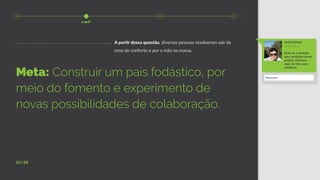 10/28
Meta: Construir um país fodástico, por
meio do fomento e experimento de
novas possibilidades de colaboração.
A partir dessa questão, diversas pessoas resolveram sair da
zona de conforto e por a mão na massa.
André Rafael
11:04 6 de jan
Sinta-se à vontade
para participar desse
projeto. Estamos
aqui, de fato, para
colaborar.
Responder...
o quê?
 
