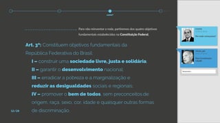 Art. 3º: Constituem objetivos fundamentais da
República Federativa do Brasil:
	 I – construir uma sociedade livre, justa e solidária;
	 II – garantir o desenvolvimento nacional;
	 III – erradicar a pobreza e a marginalização e
	 reduzir as desigualdades sociais e regionais;
	 IV – promover o bem de todos, sem preconceitos	de
	 origem, raça, sexo, cor, idade e quaisquer outras formas 		
	 de discriminação.
ulisses_gui
21:03 22 de fev
Pela Constituição-
cidadã!
t.neves
17:33 22 de fev
Por onde começamos?
Responder...
Para não reinventar a roda, partiremos dos quatro objetivos
fundamentais estabelecidos na Constituição Federal.
como?
12/28
 