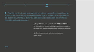 Ações já definidas para o período maio 2015 a abril 2016
C1_ Interação com núcleos de inteligência existentes no país e
no mundo para melhor compreensão das alternativas existentes.
C2_ Estruturar e executar ações de mobilização dos
atores sociais.
17/28
como?
C_ Envolvimento dos atores sociais do país em um esforço coletivo de
aprendizado e ação, para que estejamos aptos a direcionar o processo
de desenvolvimento, a partir da ponderação dos custos e benefícios
das alternativas existentes
 