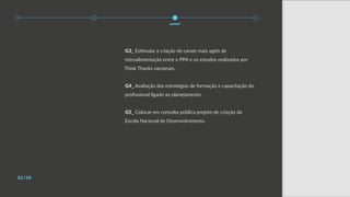 22/28
como?
G3_ Estimular a criação de canais mais agéis de
retroalimentação entre o PPA e os estudos realizados por
Think Thanks nacionais.
G4_ Avaliação das estratégias de formação e capacitação do
profissional ligado ao planejamento.
G5_ Colocar em consulta pública projeto de criação da
Escola Nacional de Desenvolvimento.
 