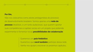 Por fim,
Não nos colocamos como atores protagonistas do processo
de desenvolvimento brasileiro. Somos apenas uma rede de
pessoas idealistas, e um tanto audaciosas, que querem aportar
suas competências e capitais socias em um projeto que pretende
experimentar e fomentar novas possibilidades de colaboração.
						Queremos um país fodástico.
						Queremos que você também participe dessa rede.
						 Venha nos ajudar a escrever os próximos capítulos...
 
