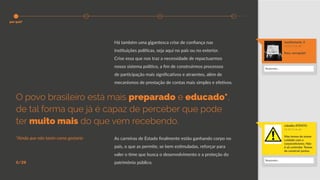 Há também uma gigantesca crise de confiança nas
instituições políticas, seja aqui no país ou no exterior.
Crise essa que nos traz a necessidade de repactuarmos
nosso sistema político, a fim de construirmos processos
de participação mais significativos e atraentes, além de
mecanismos de prestação de contas mais simples e efetivos.
As carreiras de Estado finalmente estão ganhando corpo no
país, o que as permite, se bem estimuladas, reforçar para
valer o time que busca o desenvolvimento e a proteção do
patrimônio público.6/28
O povo brasileiro está mais preparado e educado*,
de tal forma que já é capaz de perceber que pode
ter muito mais do que vem recebendo.
*Ainda que não tanto como gostaria
manifestante_4
19:21 15 de abr
Fora, corrupção!
cidadão ATENTO
22:40 15 de abr
Mas temos de tomar
cuidado com o
corporativismo. Não
é só controlar. Temos
de construir juntos.
Responder...
Responder...
por quê?
 