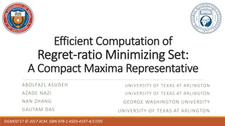 Efficient Computation of
Regret-ratio Minimizing Set:
A Compact Maxima Representative
ABOLFAZL ASUDEH
AZADE NAZI
NAN ZHANG
GAUTAM DAS
SIGMOD’17 © 2017 ACM. ISBN 978-1-4503-4197-4/17/05
UNIVERSITY OF TEXAS AT ARLINGTON
UNIVERSITY OF TEXAS AT ARLINGTON
GEORGE WASHINGTON UNIVERSITY
UNIVERSITY OF TEXAS AT ARLINGTON
 