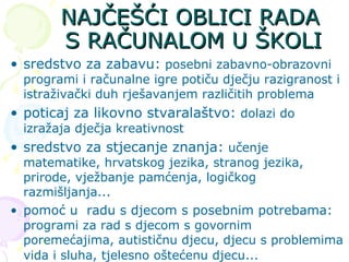 NAJČEŠĆI OBLICI RADA S RAČUNALOM U ŠKOLI sredstvo za zabavu:   posebni zabavno-obrazovni programi i računalne igre potiču dječju razigranost i istraživački duh rješavanjem različitih problema poticaj za likovno stvaralaštvo:   dolazi do izražaja dječja kreativnost sredstvo za stjecanje znanja:   učenje matematike, hrvatskog jezika, stranog jezika, prirode, vježbanje pamćenja, logičkog razmišljanja...  pomoć u  radu s djecom s posebnim potrebama:  programi za rad s djecom s govornim poremećajima, autističnu djecu, djecu s problemima vida i sluha, tjelesno oštećenu djecu...   