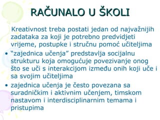 RAČUNALO U ŠKOLI Kreativnost treba postati jedan od najvažnijih zadataka za koji je potrebno predvidjeti vrijeme, postupke i stručnu pomoć učiteljima “ zajednica učenja” predstavlja socijalnu strukturu koja omogućuje povezivanje onog što se uči s interakcijom između onih koji uče i sa svojim učiteljima zajednica učenja je često povezana sa suradničkim i aktivnim učenjem, timskom nastavom i interdisciplinarnim temama i pristupima  