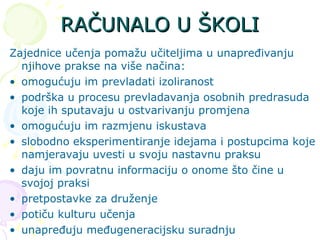RAČUNALO U ŠKOLI Zajednice učenja pomažu učiteljima u unapređivanju njihove prakse na više načina: omogućuju im prevladati izoliranost  podrška u procesu prevladavanja osobnih predrasuda koje ih sputavaju u ostvarivanju promjena omogućuju im razmjenu iskustava slobodno eksperimentiranje idejama i postupcima koje namjeravaju uvesti u svoju nastavnu praksu daju im povratnu informaciju o onome što čine u svojoj praksi pretpostavke za druženje  potiču kulturu učenja unapređuju međugeneracijsku suradnju 