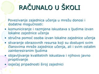 RAČUNALO U ŠKOLI Povezivanje zajednica učenja  u mrežu donosi i dodatne mogućnosti: komuniciranje i razmjena iskustava s ljudima izvan lokalne zajednice učenja stručna pomoć osoba izvan lokalne zajednice učenja stvaranje obrazovnih resursa koji su dostupni svim članovima mreže zajednice učenja, ali i svim ostalim zainteresiranim ljudima objavljivanje kvalitetnih iskustava i njihovo javno propitivanje osjećaj pripadnosti široj zajednici 