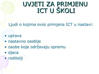 UVJETI ZA PRIMJENU ICT U ŠKOLI Ljudi o kojima ovisi primjena ICT u nastavi: uprava nastavno osoblje osobe koje održavaju opremu djeca roditelji 