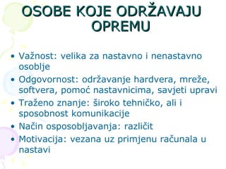 OSOBE KOJE ODRŽAVAJU OPREMU Važnost: velika za nastavno i nenastavno osoblje Odgovornost: održavanje hardvera, mreže, softvera, pomoć nastavnicima, savjeti upravi Traženo znanje: široko tehničko, ali i sposobnost komunikacije  Način osposobljavanja: različit Motivacija: vezana uz primjenu računala u nastavi 