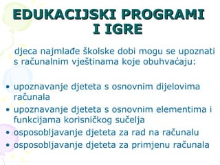 EDUKACIJSKI PROGRAMI I IGRE djeca najmlađe školske dobi mogu se upoznati s računalnim vještinama koje obuhvaćaju: upoznavanje djeteta s osnovnim dijelovima računala upoznavanje djeteta s osnovnim elementima i funkcijama korisničkog sučelja osposobljavanje djeteta za rad na računalu osposobljavanje djeteta za primjenu računala 