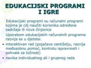 EDUKACIJSKI PROGRAMI I IGRE Edukacijski programi   su računalni programi kojima je cilj naučiti korisnika određene sadržaje ili nove činjenice  Uporabom edukacijskih računalnih programa razvija se u djeteta: interaktivan rad (pojačava zantiželju, razvija međusobnu pomoć, kontrolu ispravnosti i pohvale za točnost) navika individualnog ali i grupnog rada 