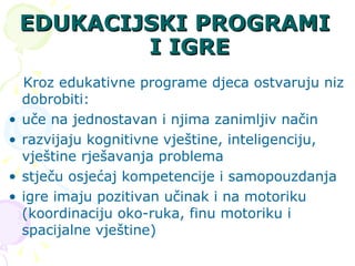 EDUKACIJSKI PROGRAMI I IGRE Kroz edukativne programe djeca ostvaruju niz dobrobiti: uče na jednostavan i njima zanimljiv način  razvijaju kognitivne vještine, inteligenciju, vještine rješavanja problema stječu osjećaj kompetencije i samopouzdanja igre imaju pozitivan učinak i na motoriku (koordinaciju oko-ruka, finu motoriku i spacijalne vještine) 