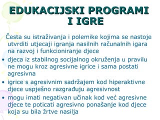 EDUKACIJSKI PROGRAMI I IGRE Česta su istraživanja i polemike kojima se nastoje utvrditi utjecaji igranja nasilnih računalnih igara na razvoj i funkcioniranje djece  djeca iz stabilnog socijalnog okruženja u pravilu ne mogu kroz agresivne igrice i sama postati agresivna  igrice s agresivnim sadržajem kod hiperaktivne djece uspješno razgrađuju agresivnost  mogu imati negativan učinak kod već agresivne djece te poticati agresivno ponašanje kod djece koja su bila žrtve nasilja 