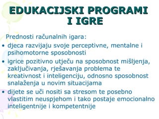 EDUKACIJSKI PROGRAMI I IGRE Prednosti računalnih igara: djeca razvijaju svoje perceptivne, mentalne i psihomotorne sposobnosti igrice pozitivno utječu na sposobnost mišljenja, zaključivanja, rješavanja problema te kreativnost i inteligenciju, odnosno sposobnost snalaženja u novim situacijama  dijete se uči nositi sa stresom te posebno vlastitim neuspjehom i tako postaje emocionalno inteligentnije i kompetentnije  