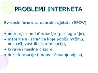 PROBLEMI INTERNETA Evropski forum za dobrobit djeteta (EFCW) neprimjerene informacije (pornografiju), materijale i stranice koje potiču mržnju, nesnošljivost ili diskriminaciju,  krvave i nasilne prizore,  dezinformacije i preuveličavanje vijesti, 