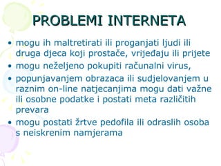 PROBLEMI INTERNETA mogu ih maltretirati ili proganjati ljudi ili druga djeca koji prostače, vrijeđaju ili prijete mogu neželjeno pokupiti računalni virus, popunjavanjem obrazaca ili sudjelovanjem u raznim on-line natjecanjima mogu dati važne ili osobne podatke i postati meta različitih prevara mogu postati žrtve pedofila ili odraslih osoba s neiskrenim namjerama 