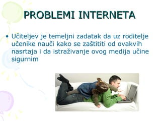 PROBLEMI INTERNETA Učiteljev je temeljni zadatak da uz roditelje učenike nauči kako se zaštititi od ovakvih nasrtaja i da istraživanje ovog medija učine sigurnim  