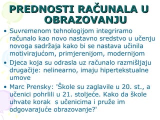 PREDNOSTI RAČUNALA U OBRAZOVANJU Suvremenom tehnologijom integriramo računalo kao novo nastavno sredstvo u učenju novoga sadržaja kako bi se nastava učinila motivirajućom, primjerenijom, modernijom Djeca koja su odrasla uz računalo razmišljaju drugačije: nelinearno, imaju hipertekstualne umove  Marc Prensky: 'Škole su zaglavile u 20. st., a učenici pohrlili u 21. stoljeće. Kako da škole uhvate korak s učenicima i pruže im odgovarajuće obrazovanje?' 