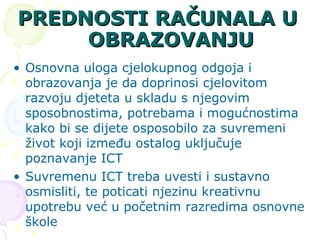 PREDNOSTI RAČUNALA U OBRAZOVANJU Osnovna uloga cjelokupnog odgoja i obrazovanja je da doprinosi cjelovitom razvoju djeteta u skladu s njegovim sposobnostima, potrebama i mogućnostima kako bi se dijete osposobilo za suvremeni život koji između ostalog uključuje poznavanje ICT  Suvremenu ICT treba uvesti i sustavno osmisliti, te poticati njezinu kreativnu upotrebu već u početnim razredima osnovne škole  
