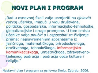 NOVI PLAN I PROGRAM   „ Rad u osnovnoj školi valja usmjeriti na  cjeloviti razvoj u č enika,  imajući u vidu društvene, političke, gospodarske, informacijsko-tehnološke, globalizacijske i druge promjene. U tom smislu učenike valja  pou č iti o  i  osposobiti za ž ivljenje prema: najsuvremenijim spoznajama iz jezičnoga, matematičkoga, prirodoslovnoga, društvenoga, tehnološkoga,  informacijsko-komunikacijskoga , umjetničkoga, zdravstveno-tjelesnog područja i područja opće kulture i religije.“ Nastavni plan i program za osnovnu školu, Zagreb, 2006. 
