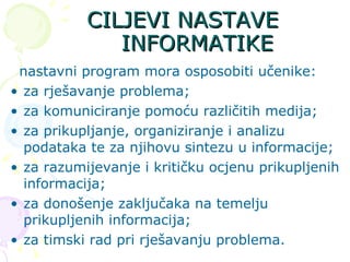 CILJEVI NASTAVE INFORMATIKE nastavni program mora osposobiti učenike: za rješavanje problema; za komuniciranje pomoću različitih medija; za prikupljanje, organiziranje i analizu podataka te za njihovu sintezu u informacije; za razumijevanje i kritičku ocjenu prikupljenih informacija; za donošenje zaključaka na temelju prikupljenih informacija; za timski rad pri rješavanju problema. 