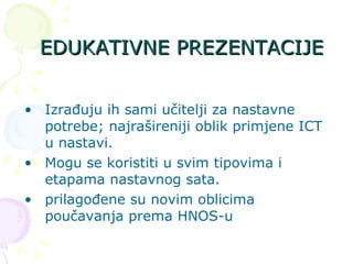 EDUKATIVNE PREZENTACIJE Izrađuju ih sami učitelji za nastavne potrebe; najrašireniji oblik primjene ICT u nastavi. Mogu se koristiti u svim tipovima i etapama nastavnog sata. prilagođene su novim oblicima poučavanja prema HNOS-u  