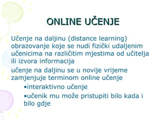 ONLINE UČENJE Učenje na daljinu (distance learning) obrazovanje koje se nudi fizički udaljenim učenicima na različitim mjestima od učitelja ili izvora informacija učenje na daljinu se u novije vrijeme zamjenjuje terminom online učenje interaktivno učenje učenik mu može pristupiti bilo kada i  bilo gdje 