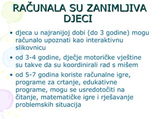 RAČUNALA SU ZANIMLJIVA DJECI  djeca u najranijoj dobi (do 3 godine) mogu računalo upoznati kao interaktivnu slikovnicu  od 3-4 godine, dječje motoričke vještine su takve da su koordinirali rad s mišem od 5-7 godina koriste računalne igre, programe za crtanje, edukativne programe, mogu se usredotočiti na čitanje, matematičke igre i rješavanje problemskih situacija 
