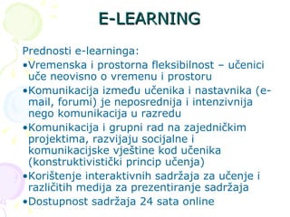 E-LEARNING Prednosti e-learninga: Vremenska i prostorna fleksibilnost – učenici uče neovisno o vremenu i prostoru Komunikacija između učenika i nastavnika (e-mail, forumi) je neposrednija i intenzivnija nego komunikacija u razredu Komunikacija i grupni rad na zajedničkim projektima, razvijaju socijalne i komunikacijske vještine kod učenika (konstruktivistički princip učenja)  Korištenje interaktivnih sadržaja za učenje i različitih medija za prezentiranje sadržaja  Dostupnost sadržaja 24 sata online  