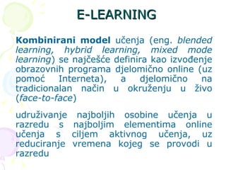 E-LEARNING Kombinirani model  učenja (eng.  blended learning, hybrid learning, mixed mode learning ) se najčešće definira kao izvođenje obrazovnih programa djelomično online (uz pomoć Interneta), a djelomično na tradicionalan način u okruženju u živo ( face-to-face ) udruživanje najboljih osobine učenja u razredu s najboljim elementima online učenja s ciljem aktivnog učenja, uz reduciranje vremena kojeg se provodi u razredu  