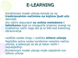 E-LEARNING Kombinirani model učenja temelji se na  tradicionalnim načinima na kojima ljudi uče  oduvijek Ovi načini dopunjeni  su online metodama i tehnikama  koje su omogućile prijenos znanja na kvalitetniji način nego što je to bilo kod klasičnog obrazovanja različite osobe imaju i različite  stilove učenja Najčešće jedna osoba kombinira nekoliko načina učenja, a pokazuje se da je takav način i najuspješniji. Kombinirani model učenja može objediniti sve stilove učenja  