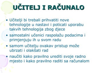 UČITELJ I RAČUNALO Učitelji bi trebali prihvatiti nove tehnologije u nastavi i poticati uporabu takvih tehnologija zbog djece  samostalni učenici raspolažu podacima i primjenjuju ih u svom radu  samom učitelju ovakav pristup može ubrzati i olakšati rad  naučiti kako pravilno urediti svoje radno mjesto i kako pravilno raditi sa računalom  