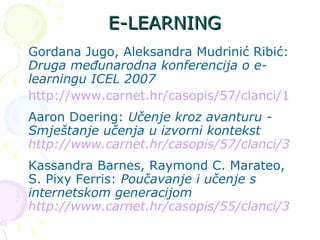 E-LEARNING Gordana Jugo, Aleksandra Mudrinić Ribić:  Druga međunarodna konferencija o e-learningu ICEL 2007 http://www.carnet.hr/casopis/57/clanci/1 Aaron Doering:  Učenje kroz avanturu - Smještanje učenja u izvorni kontekst  http://www.carnet.hr/casopis/57/clanci/3 Kassandra Barnes, Raymond C. Marateo, S. Pixy Ferris:  Poučavanje i učenje s internetskom generacijom  http://www.carnet.hr/casopis/55/clanci/3 