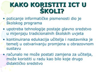 KAKO KORISTITI ICT U ŠKOLI? poticanje informatičke pismenosti dio je školskog programa  upotreba tehnologije postaje glavno sredstvo u mijenjaju tradicionalnih školskih uvjeta  kontinuirana edukacija učitelja i nastavnika je temelj u ostvarivanju promjena u obrazovnom sustavu računalo ne može postati zamjena za učitelja, može koristiti u radu kao bilo koje drugo didaktičko sredstvo  