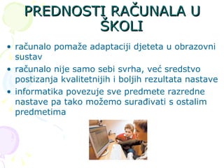 PREDNOSTI RAČUNALA U ŠKOLI računalo pomaže adaptaciji djeteta u obrazovni sustav računalo nije samo sebi svrha, već sredstvo postizanja kvalitetnijih i boljih rezultata nastave informatika povezuje sve predmete razredne nastave pa tako možemo surađivati s ostalim predmetima  
