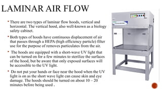LAMINAR AIR FLOW
 There are two types of laminar flow hoods, vertical and
horizontal. The vertical hood, also well-known as a biology
safety cabinet.
 Both types of hoods have continuous displacement of air
that passes through a HEPA (high efficiency particle) filter
use for the purpose of removes particulates from the air.
 The hoods are equipped with a short-wave UV light that
can be turned on for a few minutes to sterilize the surfaces
of the hood, but be aware that only exposed surfaces will
be accessible to the UV light.
 Do not put your hands or face near the hood when the UV
light is on as the short wave light can cause skin and eye
damage. The hoods should be turned on about 10 – 20
minutes before being used .
 