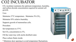 CO2 INCUBATOR
CO incubator maintains the optimum temperature, humidity,
₂
and carbon dioxide concentration required for animal cell
growth.
Uses
Maintains 37°C temperature. Maintains 5% CO .
₂
Maintains 95% relative humidity.
Supports growth of mammalian cells.
Procedure
Set temperature to 37°C.
Set CO concentration to 5%.
₂
Fill the water tray with sterile distilled water.
Place culture flasks inside.
 Minimize door opening to avoid temperature fluctuations.
 