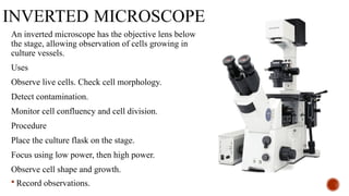 INVERTED MICROSCOPE
An inverted microscope has the objective lens below
the stage, allowing observation of cells growing in
culture vessels.
Uses
Observe live cells. Check cell morphology.
Detect contamination.
Monitor cell confluency and cell division.
Procedure
Place the culture flask on the stage.
Focus using low power, then high power.
Observe cell shape and growth.
 Record observations.
 