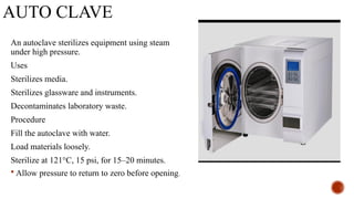 AUTO CLAVE
An autoclave sterilizes equipment using steam
under high pressure.
Uses
Sterilizes media.
Sterilizes glassware and instruments.
Decontaminates laboratory waste.
Procedure
Fill the autoclave with water.
Load materials loosely.
Sterilize at 121°C, 15 psi, for 15–20 minutes.
 Allow pressure to return to zero before opening.
 