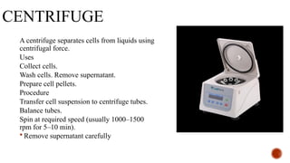 CENTRIFUGE
A centrifuge separates cells from liquids using
centrifugal force.
Uses
Collect cells.
Wash cells. Remove supernatant.
Prepare cell pellets.
Procedure
Transfer cell suspension to centrifuge tubes.
Balance tubes.
Spin at required speed (usually 1000–1500
rpm for 5–10 min).
 Remove supernatant carefully.
 
