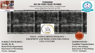 VIVEKANANDHA
ARTS AND SCIENCE COLLEGE FOR WOMAN
Veerachipalayam-637 303,Sankagiri,Salem Dt, Tamilnadu,India.
Affiliated to Periyar University Salem ; recognised under
section 2(f)&12(b) of the UGC act,1956
DEPARTMENT OF MICROBIOLOGY
TITLE : ANIMAL BIOTECHNOLOGY –
EQUIPMENT AND MEDIA USED FOR ANIMAL
CELL CULTURE
SUBJECT INCHARGE :
Mythili Dr. R,
Head Of the Department
Department of Microbiology
VIAAS , Sankagiri .
SUBMITTED BY :
Nandhini Vengadachalam
II M.sc Microbiology
Department of Microbiology
VIAAS , Sankagiri .
SUBJECT : MOLECULAR BIOLOGY AND RECOMBINANT DNA TECHNOLOGY
 
