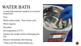 WATER BATH
A water bath maintains samples at a constant
temperature.
Uses
Warm culture media. Thaw frozen cells.
Warm reagents.
Procedure
Set temperature to 37°C.
Immerse the sample without submerging the
cap.
Remove immediately after thawing.
 Wipe with 70% ethanol before use.
 