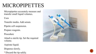 MICROPIPETTES
Micropipettes accurately measure and
transfer small liquid volumes.
Uses
Transfer media. Add serum.
Pipette cell suspension.
Prepare reagents.
Procedure
Attach a sterile tip. Set the required
volume.
Aspirate liquid.
Dispense slowly.
 Discard the tip safely.
 