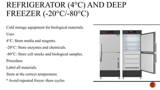 REFRIGERATOR (4°C) AND DEEP
FREEZER (-20°C/-80°C)
Cold storage equipment for biological materials.
Uses
4°C: Store media and reagents.
-20°C: Store enzymes and chemicals.
-80°C: Store cell stocks and biological samples.
Procedure
Label all materials.
Store at the correct temperature.
 Avoid repeated freeze–thaw cycles
 