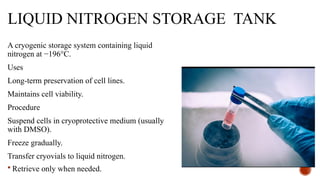 LIQUID NITROGEN STORAGE TANK
A cryogenic storage system containing liquid
nitrogen at −196°C.
Uses
Long-term preservation of cell lines.
Maintains cell viability.
Procedure
Suspend cells in cryoprotective medium (usually
with DMSO).
Freeze gradually.
Transfer cryovials to liquid nitrogen.
 Retrieve only when needed.
 