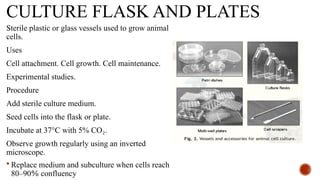 CULTURE FLASK AND PLATES
Sterile plastic or glass vessels used to grow animal
cells.
Uses
Cell attachment. Cell growth. Cell maintenance.
Experimental studies.
Procedure
Add sterile culture medium.
Seed cells into the flask or plate.
Incubate at 37°C with 5% CO .
₂
Observe growth regularly using an inverted
microscope.
 Replace medium and subculture when cells reach
80–90% confluency
 
