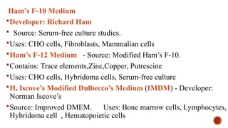 Ham’s F-10 Medium
Developer: Richard Ham
 Source: Serum-free culture studies.
Uses: CHO cells, Fibroblasts, Mammalian cells
Ham’s F-12 Medium - Source: Modified Ham’s F-10.
Contains: Trace elements,Zinc,Copper, Putrescine
Uses: CHO cells, Hybridoma cells, Serum-free culture
H. Iscove’s Modified Dulbecco’s Medium (IMDM) - Developer:
Norman Iscove’s
Source: Improved DMEM. Uses: Bone marrow cells, Lymphocytes,
Hybridoma cell , Hematopoietic cells
 