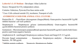 Leibovitz’s L-15 Medium - Developer: Allan Leibovitz
Source: Designed for CO -independent culture.
₂
Contains: Galactose, Pyruvate,Free-base amino acids
 Uses: Cells cultured outside CO incubators, Transport of cells
₂
ANTIBIOTICS USED FOR ANIMAL CELL CULTURE :
Peninicillin G - Penicillium chrysogenum (fungus)Mainly Gram-positive bacteria100 Ug/Ml
inhibits bacterial cell wall synthesis
Streptomycin - Streptomyces griseus (antinomies)Mainly Gram-negative bacteria100
µg/mLInhibits bacterial protein synthesis
Gentamicin - Micromonospora purpureaBroad-spectrum bacteria50 µg/mLControls both Gram-
positive and Gram-negative bacteria
Amphotericin B - (antifungal) Streptomyces nodosus,Yeasts and fungi,0.25–2.5 µg/mL
Prevents fungal contamination , Kanamycin- Streptomyces analytics , Broad-spectrum
bacteria , 50–100 µg/mL
 Inhibits protein synthesis, Neomycin -Streptomyces fradiae
 