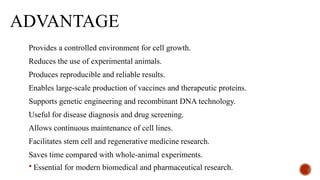 ADVANTAGE
Provides a controlled environment for cell growth.
Reduces the use of experimental animals.
Produces reproducible and reliable results.
Enables large-scale production of vaccines and therapeutic proteins.
Supports genetic engineering and recombinant DNA technology.
Useful for disease diagnosis and drug screening.
Allows continuous maintenance of cell lines.
Facilitates stem cell and regenerative medicine research.
Saves time compared with whole-animal experiments.
 Essential for modern biomedical and pharmaceutical research.
 